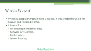 Ghulam Mustafa Shoro
U N I V E R S I T Y O F S I N D H
What is Python?
• Python is a popular programming language. It was created by Guido van
Rossum and released in 1991.
• It is used for:
▫ Web Development (server-side),
▫ Software Development,
▫ Mathematics,
▫ System Scripting.
 