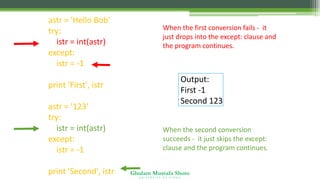 Ghulam Mustafa Shoro
U N I V E R S I T Y O F S I N D H
astr = 'Hello Bob'
try:
istr = int(astr)
except:
istr = -1
print 'First', istr
astr = '123'
try:
istr = int(astr)
except:
istr = -1
print 'Second', istr
When the first conversion fails - it
just drops into the except: clause and
the program continues.
When the second conversion
succeeds - it just skips the except:
clause and the program continues.
Output:
First -1
Second 123
 