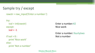 Ghulam Mustafa Shoro
U N I V E R S I T Y O F S I N D H
Sample try / except
rawstr = raw_input('Enter a number:')
try:
ival = int(rawstr)
except:
ival = -1
if ival > 0 :
print 'Nice work’
else:
print 'Not a number’
Enter a number:42
Nice work
Enter a number: fourtytwo
Not a number
 