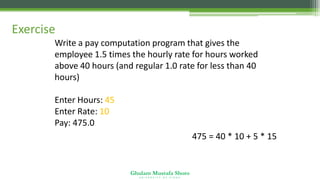 Ghulam Mustafa Shoro
U N I V E R S I T Y O F S I N D H
Exercise
Write a pay computation program that gives the
employee 1.5 times the hourly rate for hours worked
above 40 hours (and regular 1.0 rate for less than 40
hours)
Enter Hours: 45
Enter Rate: 10
Pay: 475.0
475 = 40 * 10 + 5 * 15
 
