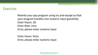 Ghulam Mustafa Shoro
U N I V E R S I T Y O F S I N D H
Exercise
Rewrite your pay program using try and except so that
your program handles non-numeric input gracefully.
Enter Hours: 20
Enter Rate: nine
Error, please enter numeric input
Enter Hours: forty
Error, please enter numeric input
 
