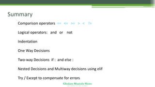 Ghulam Mustafa Shoro
U N I V E R S I T Y O F S I N D H
Summary
•Comparison operators == <= >= > < !=
•Logical operators: and or not
•Indentation
•One Way Decisions
•Two-way Decisions if : and else :
•Nested Decisions and Multiway decisions using elif
•Try / Except to compensate for errors
 