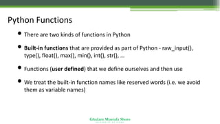 Ghulam Mustafa Shoro
U N I V E R S I T Y O F S I N D H
Python Functions
• There are two kinds of functions in Python
• Built-in functions that are provided as part of Python - raw_input(),
type(), float(), max(), min(), int(), str(), …
• Functions (user defined) that we define ourselves and then use
• We treat the built-in function names like reserved words (i.e. we avoid
them as variable names)
 
