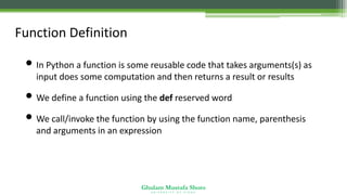 Ghulam Mustafa Shoro
U N I V E R S I T Y O F S I N D H
Function Definition
• In Python a function is some reusable code that takes arguments(s) as
input does some computation and then returns a result or results
• We define a function using the def reserved word
• We call/invoke the function by using the function name, parenthesis
and arguments in an expression
 