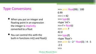 Ghulam Mustafa Shoro
U N I V E R S I T Y O F S I N D H
Type Conversions
• When you put an integer and
floating point in an expression
the integer is implicitly
converted to a float
• You can control this with the
built-in functions int() and float()
>>> print float(99) / 100
0.99
>>> i = 42
>>> type(i)
<type 'int'>
>>> f = float(i)
>>> print f
42.0
>>> type(f)
<type 'float'>
>>> print 1 + 2 * float(3) / 4 - 5
-2.5
>>>
 