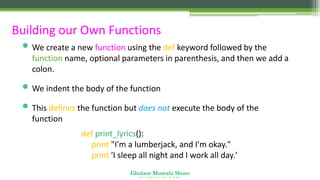 Ghulam Mustafa Shoro
U N I V E R S I T Y O F S I N D H
Building our Own Functions
• We create a new function using the def keyword followed by the
function name, optional parameters in parenthesis, and then we add a
colon.
• We indent the body of the function
• This defines the function but does not execute the body of the
function
def print_lyrics():
print "I'm a lumberjack, and I'm okay."
print 'I sleep all night and I work all day.'
 