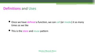 Ghulam Mustafa Shoro
U N I V E R S I T Y O F S I N D H
Definitions and Uses
• Once we have defined a function, we can call (or invoke) it as many
times as we like
• This is the store and reuse pattern
 