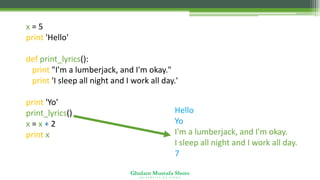 Ghulam Mustafa Shoro
U N I V E R S I T Y O F S I N D H
x = 5
print 'Hello'
def print_lyrics():
print "I'm a lumberjack, and I'm okay."
print 'I sleep all night and I work all day.'
print 'Yo'
print_lyrics()
x = x + 2
print x
Hello
Yo
I'm a lumberjack, and I'm okay.
I sleep all night and I work all day.
7
 