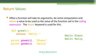 Ghulam Mustafa Shoro
U N I V E R S I T Y O F S I N D H
Return Values
• Often a function will take its arguments, do some computation and
return a value to be used as the value of the function call in the calling
expression. The return keyword is used for this.
def greet():
return "Hello "
print greet(), "Glenn"
print greet(), "Sally"
Hello Glenn
Hello Sally
 