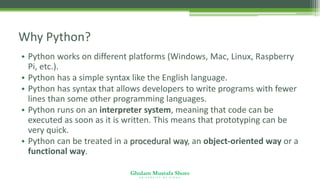 Ghulam Mustafa Shoro
U N I V E R S I T Y O F S I N D H
Why Python?
• Python works on different platforms (Windows, Mac, Linux, Raspberry
Pi, etc.).
• Python has a simple syntax like the English language.
• Python has syntax that allows developers to write programs with fewer
lines than some other programming languages.
• Python runs on an interpreter system, meaning that code can be
executed as soon as it is written. This means that prototyping can be
very quick.
• Python can be treated in a procedural way, an object-oriented way or a
functional way.
 