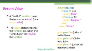 Ghulam Mustafa Shoro
U N I V E R S I T Y O F S I N D H
Return Value
• A “fruitful” function is one
that produces a result (or a
return value)
• The return statement ends
the function execution and
“sends back” the result of
the function
def greet(lang):
if lang == 'es':
return 'Hola '
elif lang == 'fr':
return 'Bonjour '
else:
return 'Hello '
print greet('en'),'Glenn'
Hello Glenn
print greet('es'),'Sally'
Hola Sally
print greet('fr'),'Michael'
Bonjour Michael
 