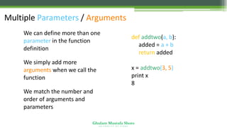 Ghulam Mustafa Shoro
U N I V E R S I T Y O F S I N D H
Multiple Parameters / Arguments
• We can define more than one
parameter in the function
definition
• We simply add more
arguments when we call the
function
• We match the number and
order of arguments and
parameters
def addtwo(a, b):
added = a + b
return added
x = addtwo(3, 5)
print x
8
 