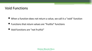 Ghulam Mustafa Shoro
U N I V E R S I T Y O F S I N D H
Void Functions
• When a function does not return a value, we call it a "void" function
• Functions that return values are "fruitful" functions
• Void functions are "not fruitful"
 
