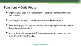 Ghulam Mustafa Shoro
U N I V E R S I T Y O F S I N D H
Functions – Code Reuse
• Organize your code into “paragraphs” - capture a complete thought
and “name it”
• Don’t repeat yourself - make it work once and then reuse it
• If something gets too long or complex, break up logical chunks and put
those chunks in functions
• Make a library of common stuff that you do over and over - perhaps
share this with your friends...
 