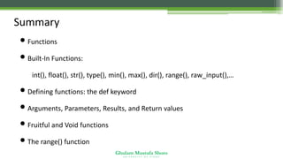 Ghulam Mustafa Shoro
U N I V E R S I T Y O F S I N D H
Summary
•Functions
•Built-In Functions:
•int(), float(), str(), type(), min(), max(), dir(), range(), raw_input(),…
•Defining functions: the def keyword
•Arguments, Parameters, Results, and Return values
•Fruitful and Void functions
•The range() function
 