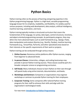 Python Basics
Python training refers to the process of learning and gaining expertise in the
Python programming language. Python is a high-level, versatile programming
language known for its simplicity, readability, and flexibility. It is widely used for
various purposes, including web development, data analysis, artificial intelligence,
machine learning, automation, and more.
Python training typically involves a structured curriculum that covers the
fundamentals of the language, its syntax, data types, control structures, functions,
and object-oriented programming concepts. As participants progress, they may
delve into more advanced topics such as web frameworks (e.g., Django, Flask),
data manipulation and analysis libraries (e.g., NumPy, Pandas), machine learning
frameworks (e.g., TensorFlow, PyTorch), and other specialized areas based on
their interests or the specific requirements of their work or projects.
Python training can be conducted through various means:
1. Online Courses: Numerous online platforms offer Python courses, ranging
from beginner to advanced levels
2. In-person Classes: Universities, colleges, and coding bootcamps may
provide in-person Python training courses. These classes could be part of a
broader computer science or programming curriculum.
3. Self-Study: Many individuals choose to learn Python on their own through
self-paced study using online tutorials, documentation, and books.
4. Workshops and Seminars: Companies or organizations may organize
workshops or seminars to provide Python training for their employees.
5. Corporate Training: Some companies offer tailored Python training
programs for their staff to enhance their skills and align with the
organization's technological needs.
For now more: Introduction to Python Programming
 