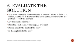  To evaluate or test a solution means to check its result to see if it is
correct, and to see if it satisfies the needs of the person(s) with the
problem. • Test the solution
 Are the results accurate?
 Does the solution solve the original problem?
 Does it satisfy the needs of the user?
 Is it acceptable to the user?
Department of Computer Engineering, Sanjivani College of Engineering, Kopargaon 10
 