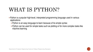  Python is a popular high-level, interpreted programming language used in various
applications
 Python is an easy language to learn because of its simple syntax
 Python can be used for simple tasks such as plotting or for more complex tasks like
machine learning
Department of Computer Engineering, Sanjivani College of Engineering, Kopargaon 12
 