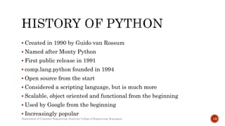  Created in 1990 by Guido van Rossum
 Named after Monty Python
 First public release in 1991
 comp.lang.python founded in 1994
 Open source from the start
 Considered a scripting language, but is much more
 Scalable, object oriented and functional from the beginning
 Used by Google from the beginning
 Increasingly popular
Department of Computer Engineering, Sanjivani College of Engineering, Kopargaon 13
 