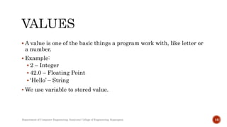  A value is one of the basic things a program work with, like letter or
a number.
 Example:
 2 – Integer
 42.0 – Floating Point
 ‘Hello’ – String
 We use variable to stored value.
Department of Computer Engineering, Sanjivani College of Engineering, Kopargaon 16
 