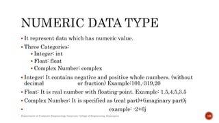  It represent data which has numeric value.
 Three Categories:
 Integer: int
 Float: float
 Complex Number: complex
 Integer: It contains negative and positive whole numbers. (without
decimal or fraction) Example:101,-319,20
 Float: It is real number with floating-point. Example: 1.5,4.5,3.5
 Complex Number: It is specified as (real part)+(imaginary part)j
 example: -2+6j
Department of Computer Engineering, Sanjivani College of Engineering, Kopargaon 18
 