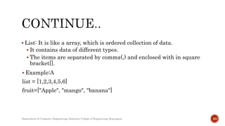  List: It is like a array, which is ordered collection of data.
 It contains data of different types.
 The items are separated by comma(,) and enclosed with in square
bracket[].
 Example:A
list = [1,2,3,4,5,6]
fruit=["Apple", "mango", "banana"]
Department of Computer Engineering, Sanjivani College of Engineering, Kopargaon 20
 