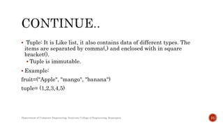  Tuple: It is Like list, it also contains data of different types. The
items are separated by comma(,) and enclosed with in square
bracket().
 Tuple is immutable.
 Example:
fruit=("Apple", "mango", "banana")
tuple= (1,2,3,4,5)
Department of Computer Engineering, Sanjivani College of Engineering, Kopargaon 21
 
