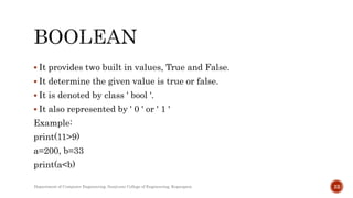  It provides two built in values, True and False.
 It determine the given value is true or false.
 It is denoted by class ' bool '.
 It also represented by ' 0 ' or ' 1 '
Example:
print(11>9)
a=200, b=33
print(a<b)
Department of Computer Engineering, Sanjivani College of Engineering, Kopargaon 22
 