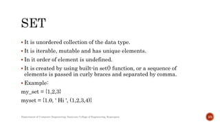  It is unordered collection of the data type.
 It is iterable, mutable and has unique elements.
 In it order of element is undefined.
 It is created by using built-in set() function, or a sequence of
elements is passed in curly braces and separated by comma.
 Example:
my_set = {1,2,3}
myset = {1.0, ' Hi ', (1,2,3,4)}
Department of Computer Engineering, Sanjivani College of Engineering, Kopargaon 23
 