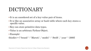  It is an unordered set of a key-value pair of items.
 It is like an associative array or hash table where each key stores a
specific value.
 Key can store primitive data types.
 Value is an arbitrary Python Object.
 Example:
thisdict = {' brand ' : ' Maruti ', ' model ' : ' Swift ', ' year ' : 2000}
Department of Computer Engineering, Sanjivani College of Engineering, Kopargaon 24
 