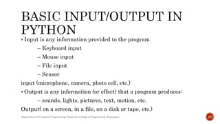  Input is any information provided to the program
– Keyboard input
– Mouse input
– File input
– Sensor
input (microphone, camera, photo cell, etc.)
 Output is any information (or effect) that a program produces:
– sounds, lights, pictures, text, motion, etc.
Output( on a screen, in a file, on a disk or tape, etc.)
Department of Computer Engineering, Sanjivani College of Engineering, Kopargaon 27
 