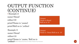  Example 2:
name='Sonal’
rollno=10
print('Name is ',name)
print('Roll no is ',rollno)
Department of Computer Engineering, Sanjivani College of Engineering, Kopargaon 29
Output
Name is Sonal
Roll no is 10
Example 3:
name='Sonal’
rollno=10
print('Name is ',name, 'Roll no is
',rollno)
Output
Name is Sonal Roll no is 10
 