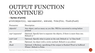  Syntax of print()
print(object(s), sep=separator, end=end, file=file, flush=flush)
Department of Computer Engineering, Sanjivani College of Engineering, Kopargaon 31
Parameter Description
object(s) Any object, and as many as you like. Will be converted to string before
printed
sep='separator' Optional. Specify how to separate the objects, if there is more than one.
Default is ' '
end='end' Optional. Specify what to print at the end. Default is 'n' (line feed)
file Optional. An object with a write method. Default is sys.stdout
flush Optional. A Boolean, specifying if the output is flushed (True) or buffered
(False). Default is False
 