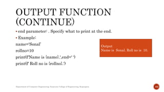  end parameter: . Specify what to print at the end.
 Example:
name='Sonal’
rollno=10
print(f'Name is {name}.',end=' ‘)
print(f' Roll no is {rollno}.')
Department of Computer Engineering, Sanjivani College of Engineering, Kopargaon 33
Output
Name is Sonal. Roll no is 10.
 