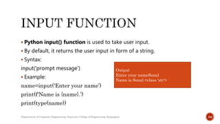  Python input() function is used to take user input.
 By default, it returns the user input in form of a string.
 Syntax:
input('prompt message’)
 Example:
name=input('Enter your name’)
print(f'Name is {name}.’)
print(type(name))
Department of Computer Engineering, Sanjivani College of Engineering, Kopargaon 34
Output
Enter your nameSonal
Name is Sonal.<class 'str'>
 