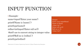  Example:
name=input('Enter your name’)
print(f'Name is {name}.’)
print(type(name))
rollno=int(input('Enter roll no’))
#int() use to convert string to integer value
print(f'Roll no is {rollno}.’)
print(type(rollno))
Department of Computer Engineering, Sanjivani College of Engineering, Kopargaon 35
Output
Enter your nameSonal
Name is Sonal.
<class 'str’>
Enter roll no10
Roll no is 10.
<class 'int'>
 