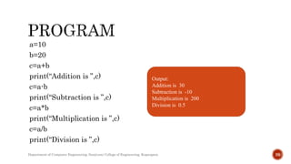 a=10
b=20
c=a+b
print(“Addition is ”,c)
c=a-b
print(“Subtraction is ”,c)
c=a*b
print(“Multiplication is ”,c)
c=a/b
print(“Division is ”,c)
Output:
Addition is 30
Subtraction is -10
Multiplication is 200
Division is 0.5
Department of Computer Engineering, Sanjivani College of Engineering, Kopargaon 39
 