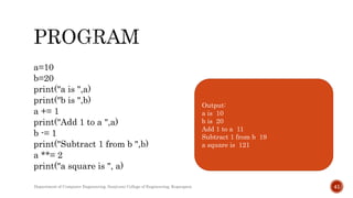 a=10
b=20
print("a is ",a)
print("b is ",b)
a += 1
print("Add 1 to a ",a)
b -= 1
print("Subtract 1 from b ",b)
a **= 2
print("a square is ", a)
Output:
a is 10
b is 20
Add 1 to a 11
Subtract 1 from b 19
a square is 121
Department of Computer Engineering, Sanjivani College of Engineering, Kopargaon 41
 