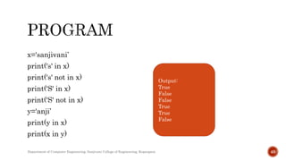 x='sanjivani’
print('s' in x)
print('s' not in x)
print('S' in x)
print('S' not in x)
y='anji’
print(y in x)
print(x in y)
Output:
True
False
False
True
True
False
Department of Computer Engineering, Sanjivani College of Engineering, Kopargaon 49
 