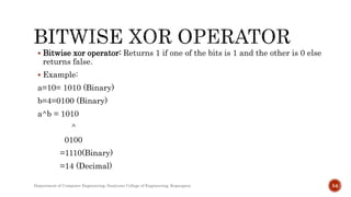  Bitwise xor operator: Returns 1 if one of the bits is 1 and the other is 0 else
returns false.
 Example:
a=10= 1010 (Binary)
b=4=0100 (Binary)
a^b = 1010
^
0100
=1110(Binary)
=14 (Decimal)
Department of Computer Engineering, Sanjivani College of Engineering, Kopargaon 54
 