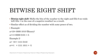  Bitwise right shift: Shifts the bits of the number to the right and fills 0 on voids
left( fills 1 in the case of a negative number) as a result.
 Similar effect as of dividing the number with some power of two.
 Example:
a=10= 0000 1010 (Binary)
a>>1=0000 0101 = 5
Example 2:
a= -10 = 1111 0110
a>>1 = 1111 1011 = -5
Department of Computer Engineering, Sanjivani College of Engineering, Kopargaon 56
 