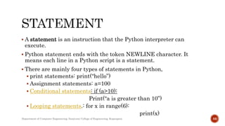  A statement is an instruction that the Python interpreter can
execute.
 Python statement ends with the token NEWLINE character. It
means each line in a Python script is a statement.
 There are mainly four types of statements in Python,
 print statements: print(“hello”)
 Assignment statements: a=100
 Conditional statements: if (a>10):
Print(“a is greater than 10”)
 Looping statements.: for x in range(6):
print(x)
Department of Computer Engineering, Sanjivani College of Engineering, Kopargaon 59
 