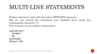 Python statement ends with the token NEWLINE character.
But we can extend the statement over multiple lines using line
continuation character ().
This is known as an explicit continuation.
add=20+30+
50+60+
90
print(add)
Output: 250
Department of Computer Engineering, Sanjivani College of Engineering, Kopargaon 60
 