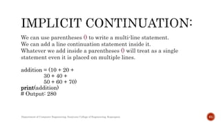 We can use parentheses () to write a multi-line statement.
We can add a line continuation statement inside it.
Whatever we add inside a parentheses () will treat as a single
statement even it is placed on multiple lines.
addition = (10 + 20 +
30 + 40 +
50 + 60 + 70)
print(addition)
# Output: 280
Department of Computer Engineering, Sanjivani College of Engineering, Kopargaon 61
 