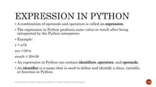  A combination of operands and operators is called an expression.
 The expression in Python produces some value or result after being
interpreted by the Python interpreter.
 Example:
r = a+b
res =10+a
result = 20+30
 An expression in Python can contain identifiers, operators, and operands.
 An identifier is a name that is used to define and identify a class, variable,
or function in Python.
Department of Computer Engineering, Sanjivani College of Engineering, Kopargaon 64
 
