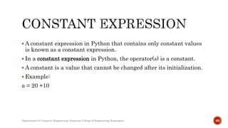  A constant expression in Python that contains only constant values
is known as a constant expression.
 In a constant expression in Python, the operator(s) is a constant.
 A constant is a value that cannot be changed after its initialization.
 Example:
a = 20 +10
Department of Computer Engineering, Sanjivani College of Engineering, Kopargaon 66
 