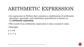  An expression in Python that contains a combination of arithmetic
operators, operands, and sometimes parenthesis is known as
an arithmetic expression.
 The result of an arithmetic expression is also a numeric value
 Example:
x = c+d
x = c * a
Department of Computer Engineering, Sanjivani College of Engineering, Kopargaon 67
 