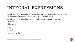  An integral expression in Python is used for computations and type
conversion (integer to float, a string to integer, etc.).
 An integral expression always produces an integer value as a
resultant.
 Example:
a = 5
b = 5.0
res = a + int(b)
Department of Computer Engineering, Sanjivani College of Engineering, Kopargaon 68
 