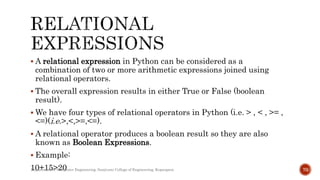  A relational expression in Python can be considered as a
combination of two or more arithmetic expressions joined using
relational operators.
 The overall expression results in either True or False (boolean
result).
 We have four types of relational operators in Python (i.e. > , < , >= ,
<=)(i.e.>,<,>=,<=).
 A relational operator produces a boolean result so they are also
known as Boolean Expressions.
 Example:
10+15>20
Department of Computer Engineering, Sanjivani College of Engineering, Kopargaon 70
 