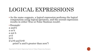  As the name suggests, a logical expression performs the logical
computation using logical operators, and the overall expression
results in either True or False (boolean result).
 Example:
a and b
a or b
a not b
a=3
b=3
if a>0 and b>0:
print(“a and b greater than zero”)
Department of Computer Engineering, Sanjivani College of Engineering, Kopargaon 71
 